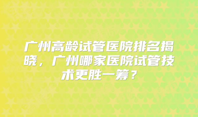 广州高龄试管医院排名揭晓，广州哪家医院试管技术更胜一筹？