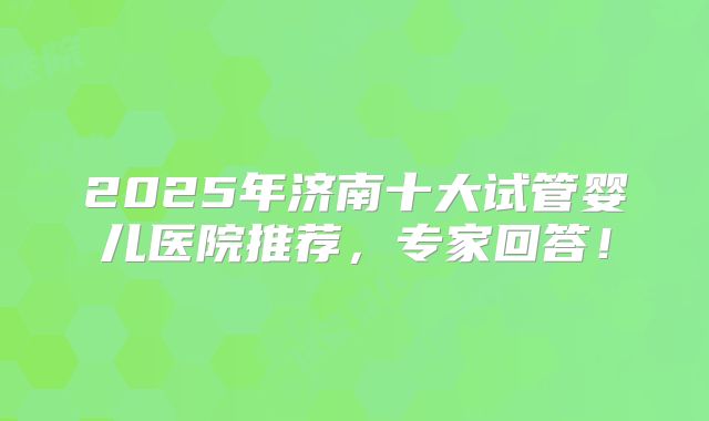2025年济南十大试管婴儿医院推荐,专家回答!