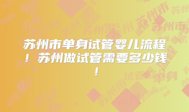 苏州市单身试管婴儿流程！苏州做试管需要多少钱！