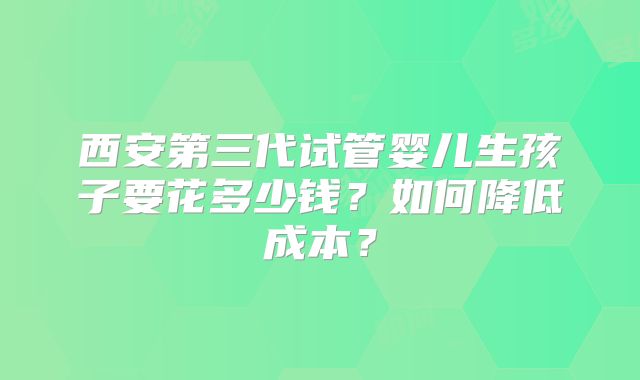 西安第三代试管婴儿生孩子要花多少钱?如何降低成本?