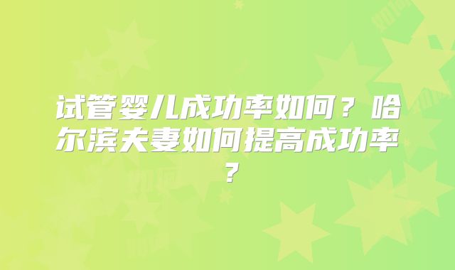 试管婴儿成功率如何?哈尔滨夫妻如何提高成功率?