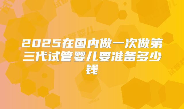 2025在国内做一次做第三代试管婴儿要准备多少钱