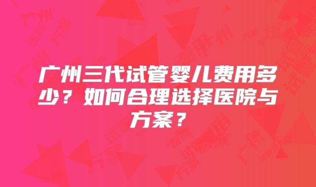 广州三代试管婴儿费用多少?如何合理选择医院与方案?