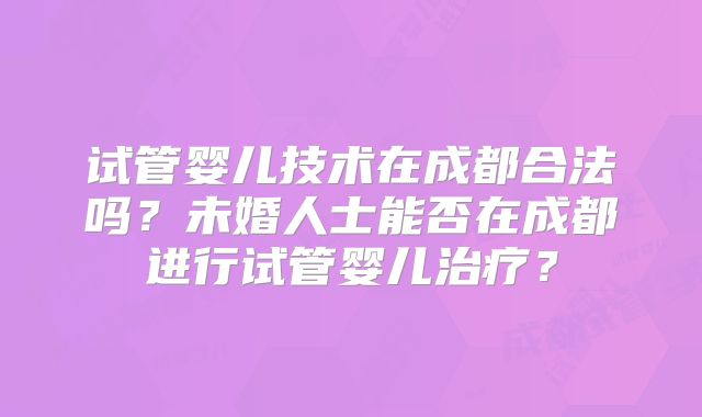 试管婴儿技术在成都合法吗?未婚人士能否在成都进行试管婴儿治疗?