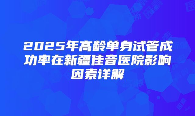 2025年高龄单身试管成功率在新疆佳音医院影响因素详解