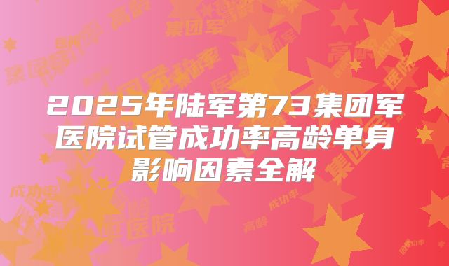 2025年陆军第73集团军医院试管成功率高龄单身影响因素全解