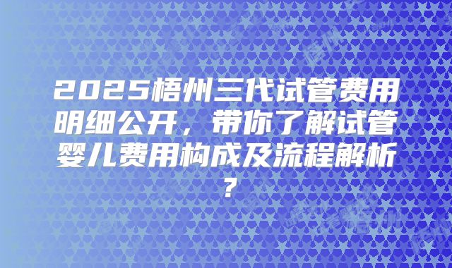 2025梧州三代试管费用明细公开，带你了解试管婴儿费用构成及流程解析？