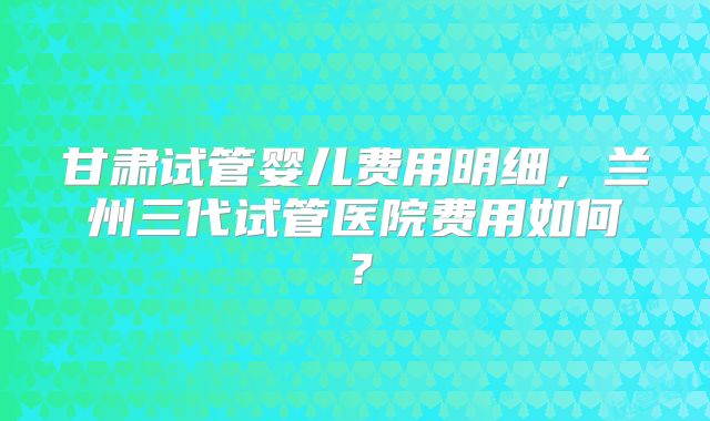 甘肃试管婴儿费用明细,兰州三代试管医院费用如何?