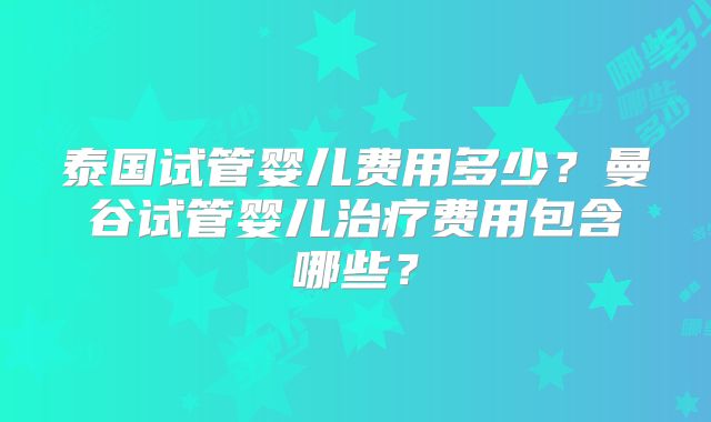 泰国试管婴儿费用多少?曼谷试管婴儿治疗费用包含哪些?