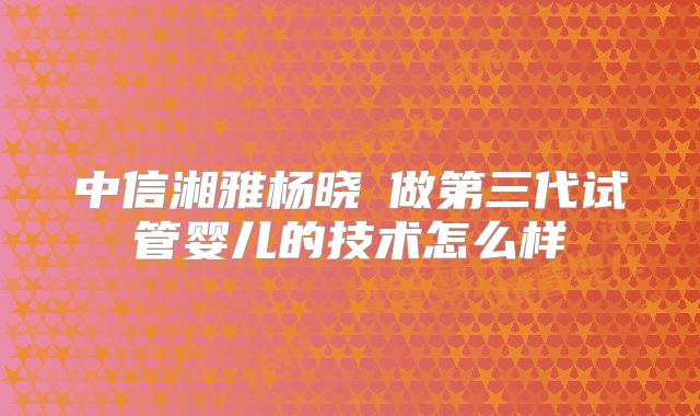 中信湘雅杨晓祎做第三代试管婴儿的技术怎么样