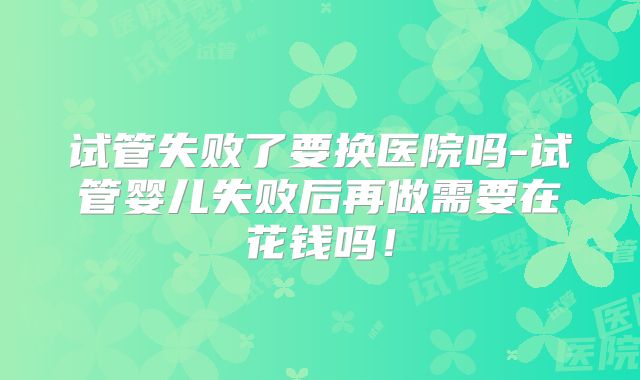 试管失败了要换医院吗-试管婴儿失败后再做需要在花钱吗!