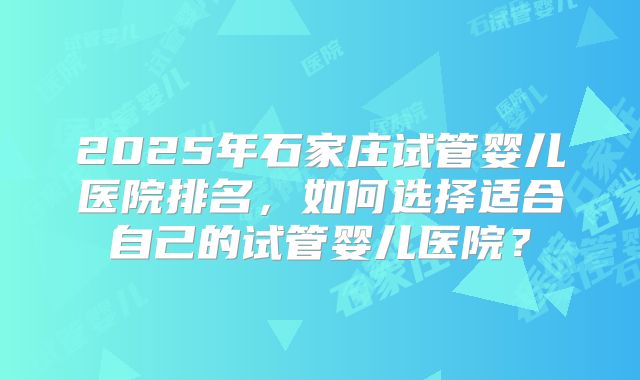 2025年石家庄试管婴儿医院排名,如何选择适合自己的试管婴儿医院?