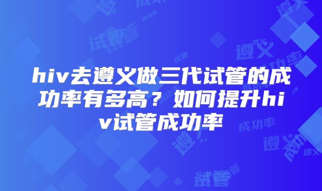 hiv去遵义做三代试管的成功率有多高?如何提升hiv试管成功率