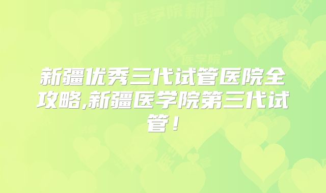新疆优秀三代试管医院全攻略,新疆医学院第三代试管!