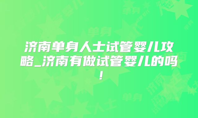 济南单身人士试管婴儿攻略_济南有做试管婴儿的吗!