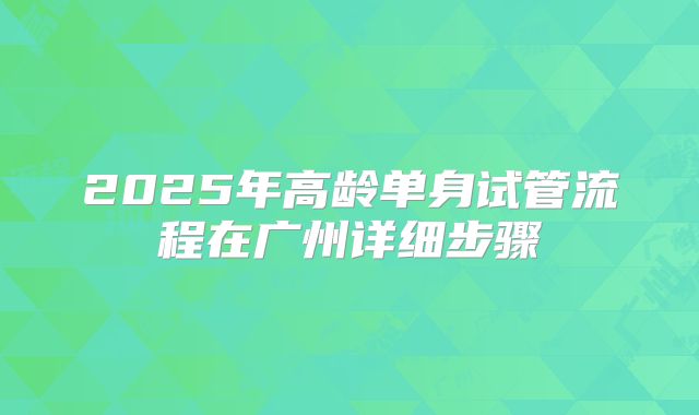 2025年高龄单身试管流程在广州详细步骤