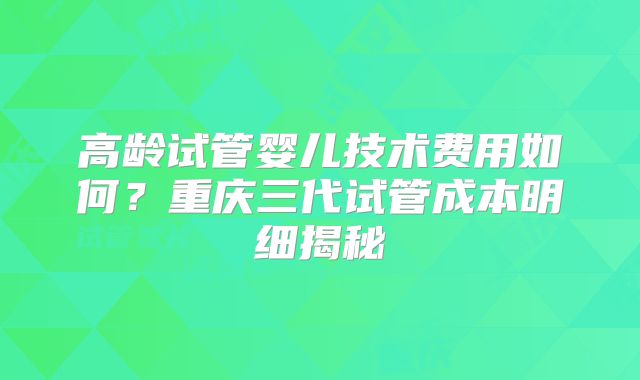高龄试管婴儿技术费用如何？重庆三代试管成本明细揭秘