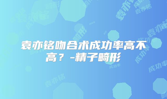 袁亦铭吻合术成功率高不高?-精子畸形
