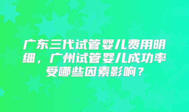 广东三代试管婴儿费用明细,广州试管婴儿成功率受哪些因素影响?