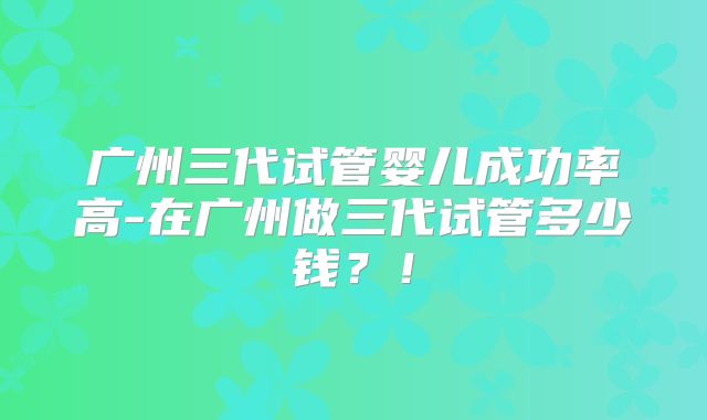 广州三代试管婴儿成功率高-在广州做三代试管多少钱?!