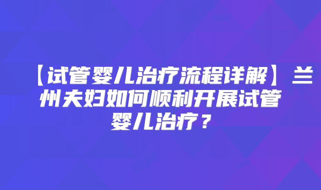 【试管婴儿治疗流程详解】兰州夫妇如何顺利开展试管婴儿治疗？