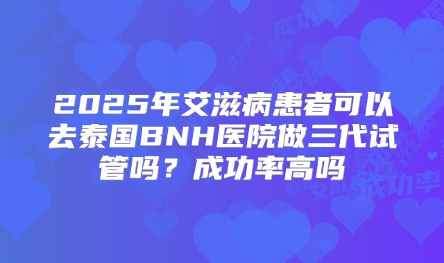 2025年艾滋病患者可以去泰国BNH医院做三代试管吗？成功率高吗