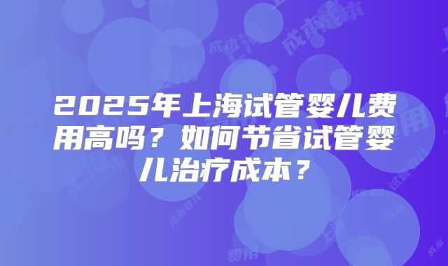 2025年上海试管婴儿费用高吗？如何节省试管婴儿治疗成本？