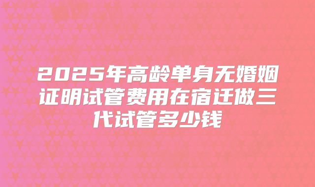 2025年高龄单身无婚姻证明试管费用在宿迁做三代试管多少钱