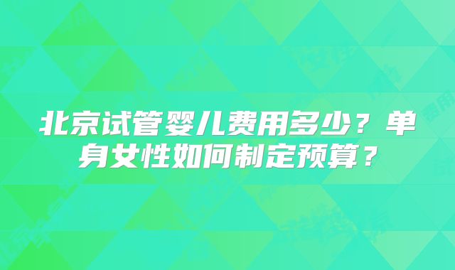 北京试管婴儿费用多少？单身女性如何制定预算？