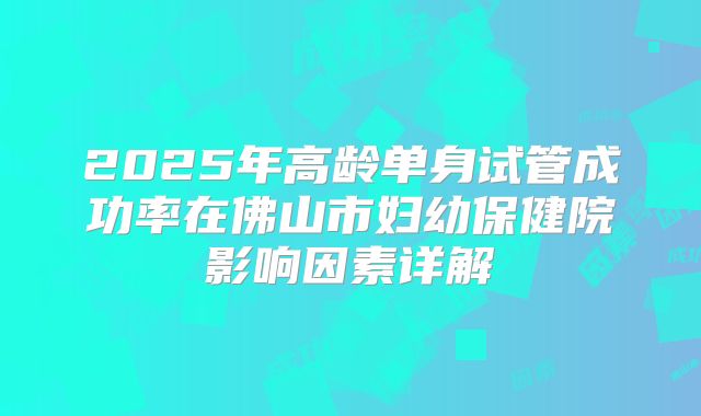 2025年高龄单身试管成功率在佛山市妇幼保健院影响因素详解