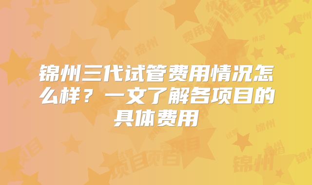 锦州三代试管费用情况怎么样？一文了解各项目的具体费用