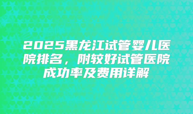 2025黑龙江试管婴儿医院排名,附较好试管医院成功率及费用详解