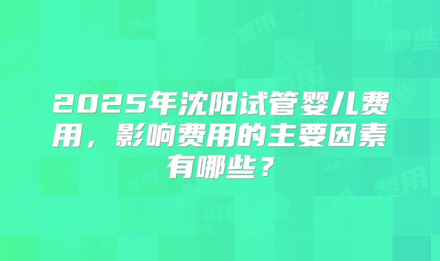 2025年沈阳试管婴儿费用,影响费用的主要因素有哪些?