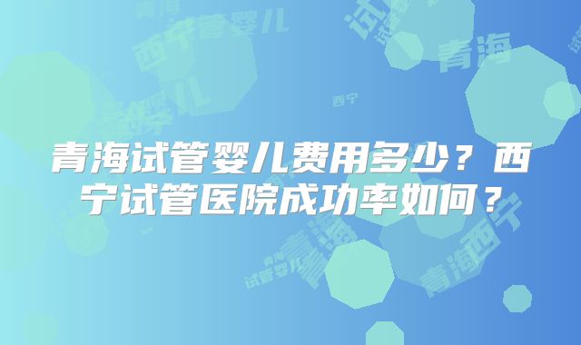 青海试管婴儿费用多少?西宁试管医院成功率如何?