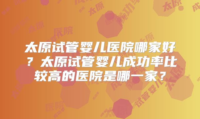 太原试管婴儿医院哪家好?太原试管婴儿成功率比较高的医院是哪一家?