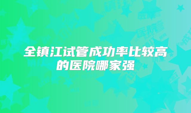 全镇江试管成功率比较高的医院哪家强