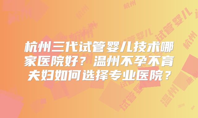杭州三代试管婴儿技术哪家医院好？温州不孕不育夫妇如何选择专业医院？