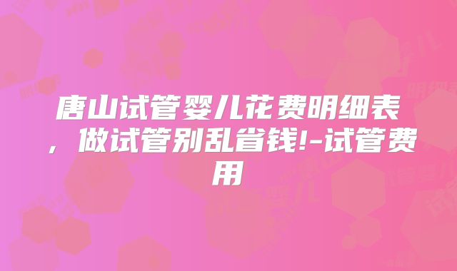 唐山试管婴儿花费明细表,做试管别乱省钱!-试管费用