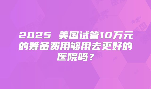 2025 美国试管10万元的筹备费用够用去更好的医院吗?