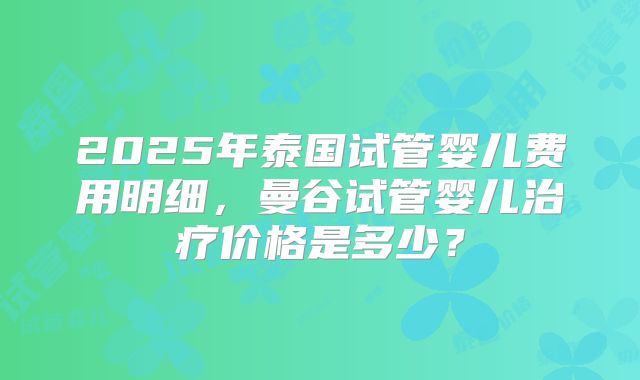 2025年泰国试管婴儿费用明细,曼谷试管婴儿治疗价格是多少?