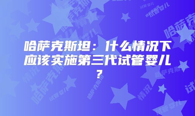 哈萨克斯坦：什么情况下应该实施第三代试管婴儿？