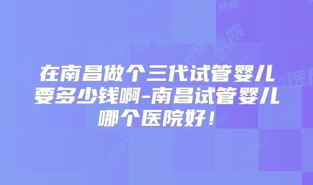在南昌做个三代试管婴儿要多少钱啊-南昌试管婴儿哪个医院好!