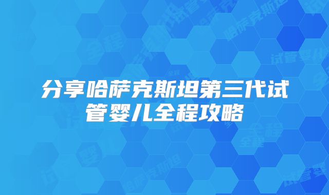 分享哈萨克斯坦第三代试管婴儿全程攻略