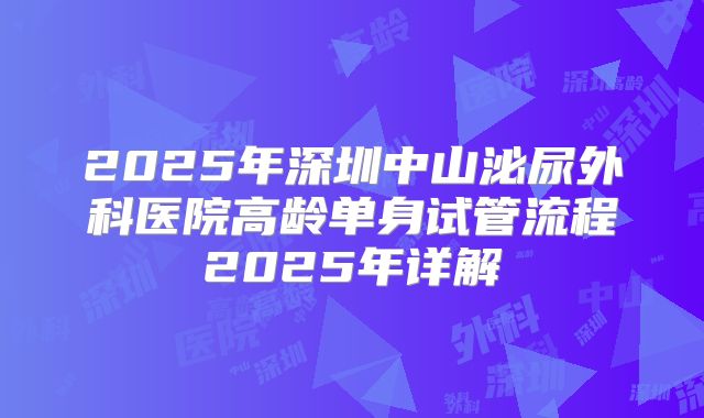2025年深圳中山泌尿外科医院高龄单身试管流程2025年详解