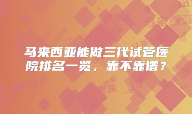 马来西亚能做三代试管医院排名一览，靠不靠谱？