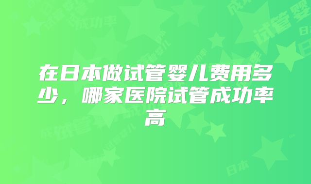 在日本做试管婴儿费用多少，哪家医院试管成功率高