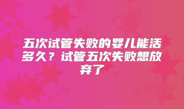 五次试管失败的婴儿能活多久?试管五次失败想放弃了