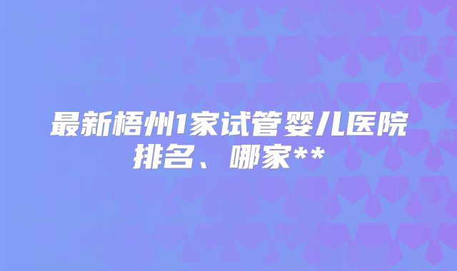 最新梧州1家试管婴儿医院排名、哪家**