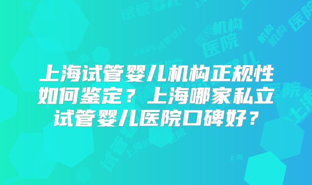 上海试管婴儿机构正规性如何鉴定？上海哪家私立试管婴儿医院口碑好？