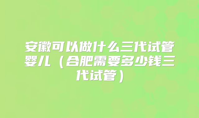 安徽可以做什么三代试管婴儿（合肥需要多少钱三代试管）